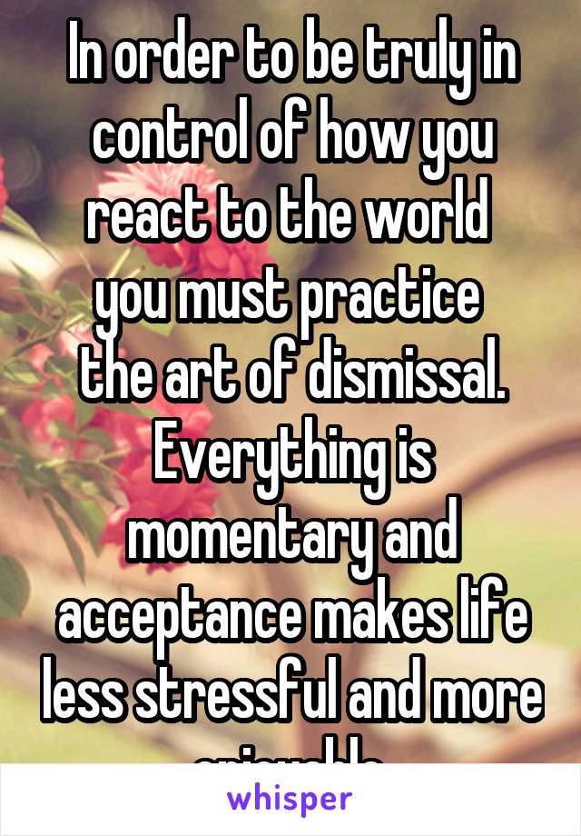 In order to be truly in control of how you react to the world 
you must practice 
the art of dismissal. Everything is momentary and acceptance makes life less stressful and more enjoyable.