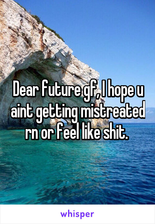 Dear future gf, I hope u aint getting mistreated rn or feel like shit. 