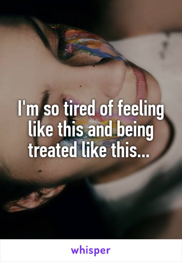 I'm so tired of feeling like this and being treated like this... 