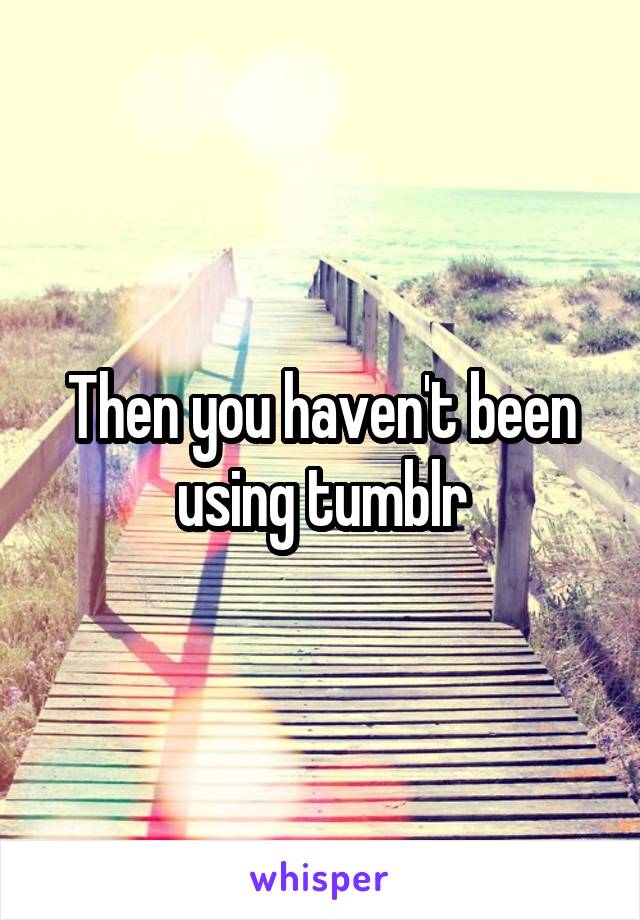 Then you haven't been using tumblr