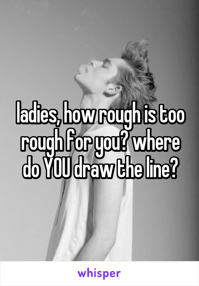 ladies, how rough is too rough for you? where do YOU draw the line?