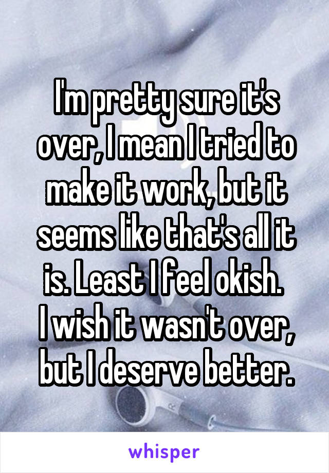 I'm pretty sure it's over, I mean I tried to make it work, but it seems like that's all it is. Least I feel okish. 
I wish it wasn't over, but I deserve better.