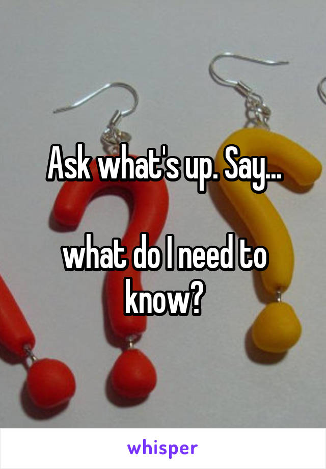Ask what's up. Say...

what do I need to know?