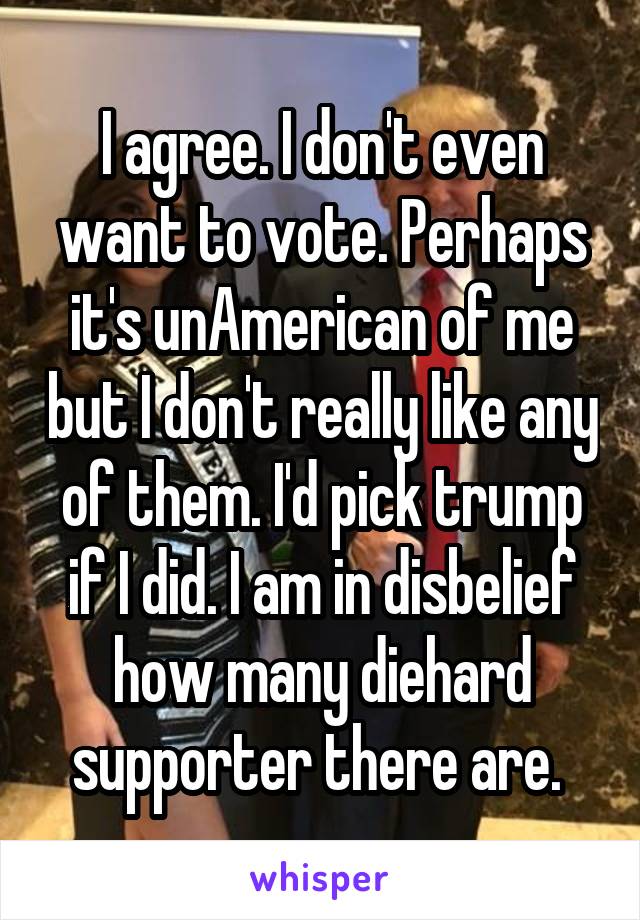 I agree. I don't even want to vote. Perhaps it's unAmerican of me but I don't really like any of them. I'd pick trump if I did. I am in disbelief how many diehard supporter there are. 