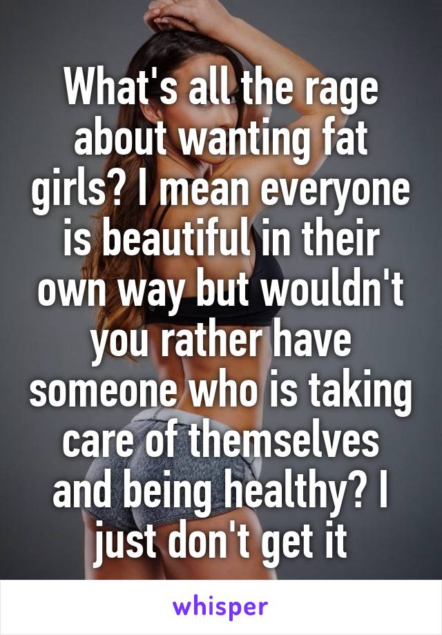 What's all the rage about wanting fat girls? I mean everyone is beautiful in their own way but wouldn't you rather have someone who is taking care of themselves and being healthy? I just don't get it