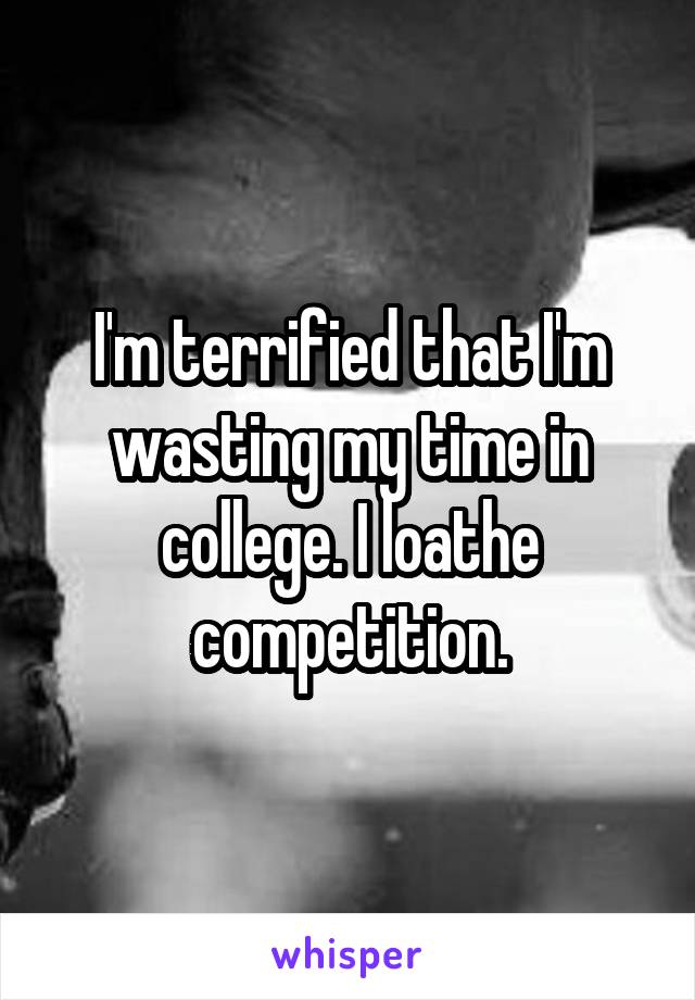 I'm terrified that I'm wasting my time in college. I loathe competition.