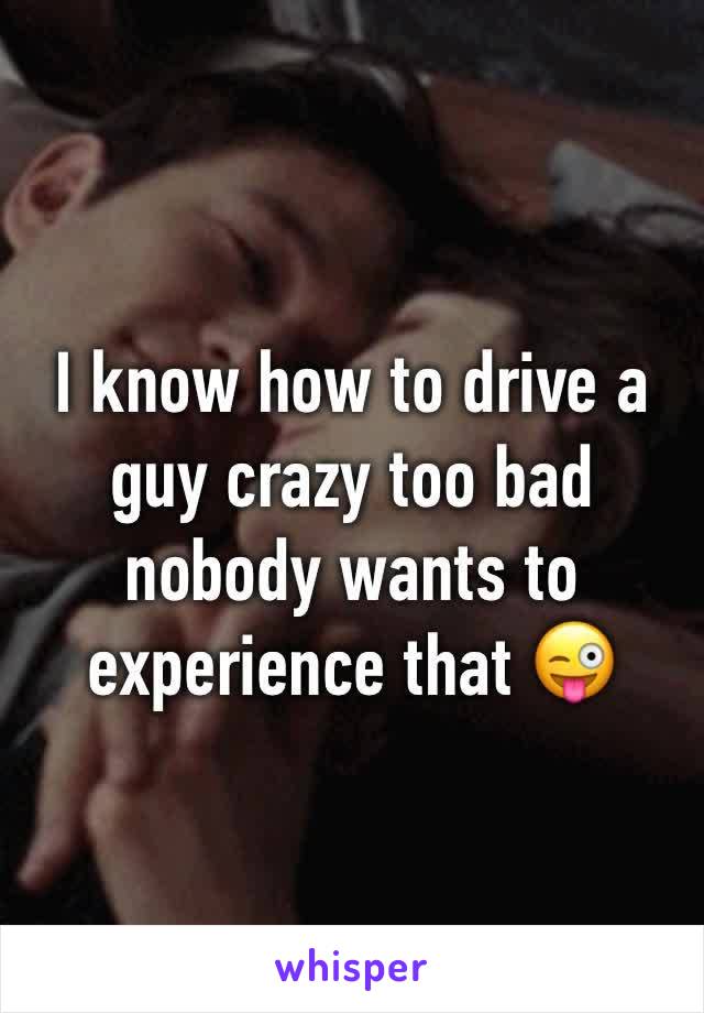 I know how to drive a guy crazy too bad nobody wants to experience that 😜