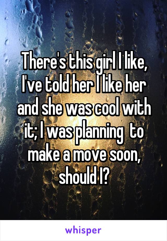 There's this girl I like, I've told her I like her and she was cool with it; I was planning  to make a move soon, should I?