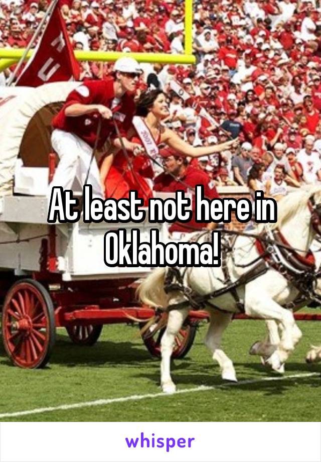 At least not here in Oklahoma!