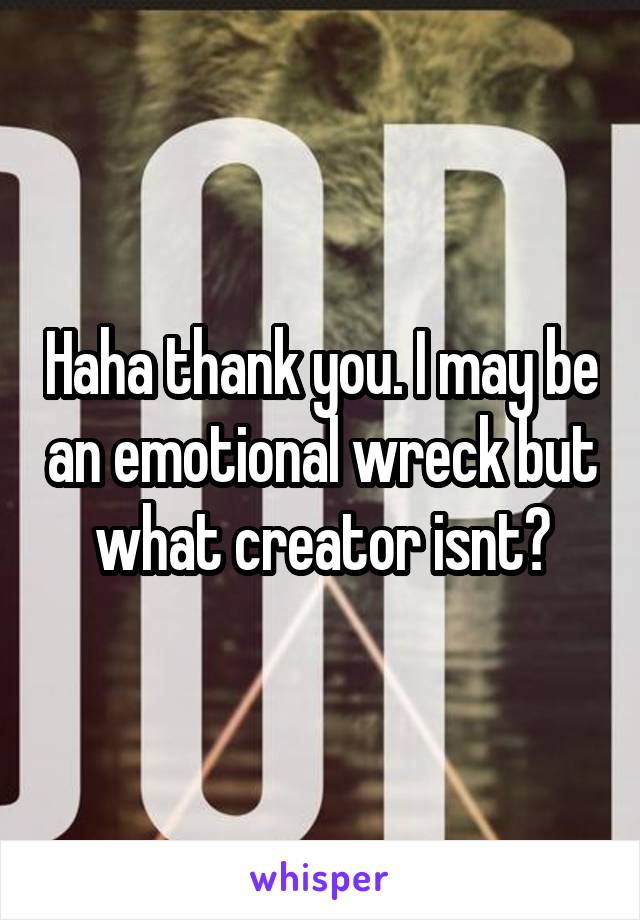 Haha thank you. I may be an emotional wreck but what creator isnt?