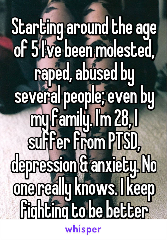 Starting around the age of 5 I've been molested, raped, abused by several people; even by my family. I'm 28, I suffer from PTSD, depression & anxiety. No one really knows. I keep fighting to be better