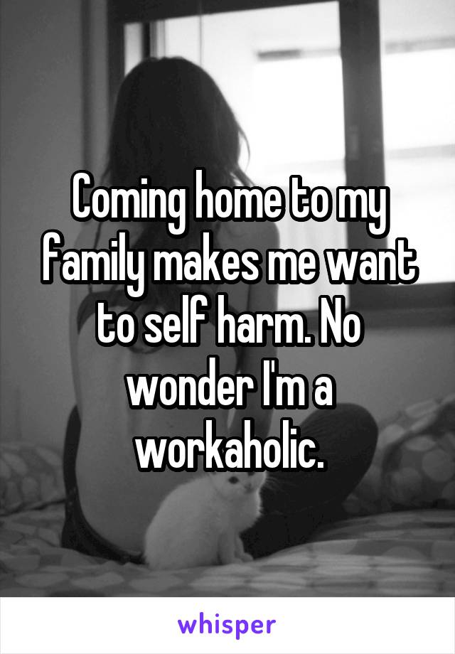 Coming home to my family makes me want to self harm. No wonder I'm a workaholic.