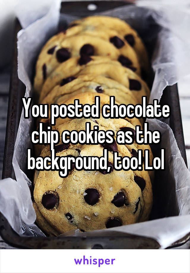 You posted chocolate chip cookies as the background, too! Lol