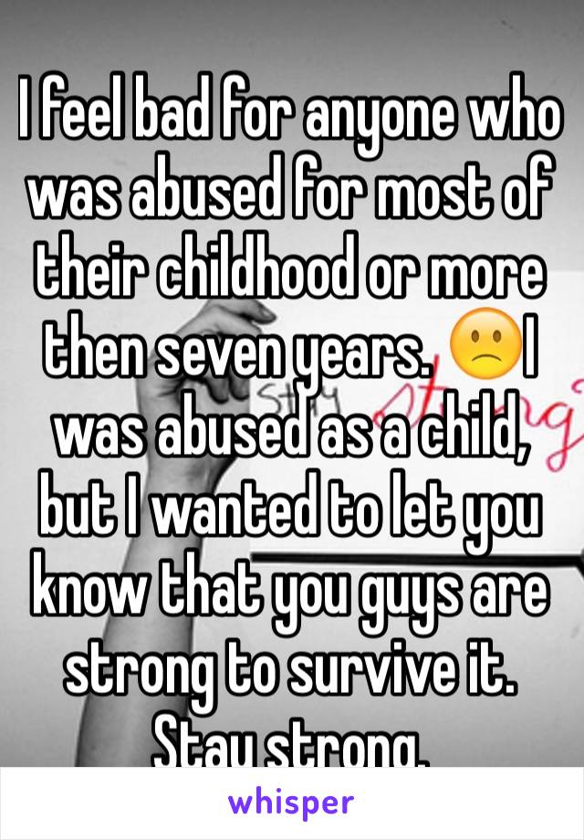 I feel bad for anyone who was abused for most of their childhood or more then seven years. 🙁I was abused as a child, but I wanted to let you know that you guys are strong to survive it. Stay strong. 