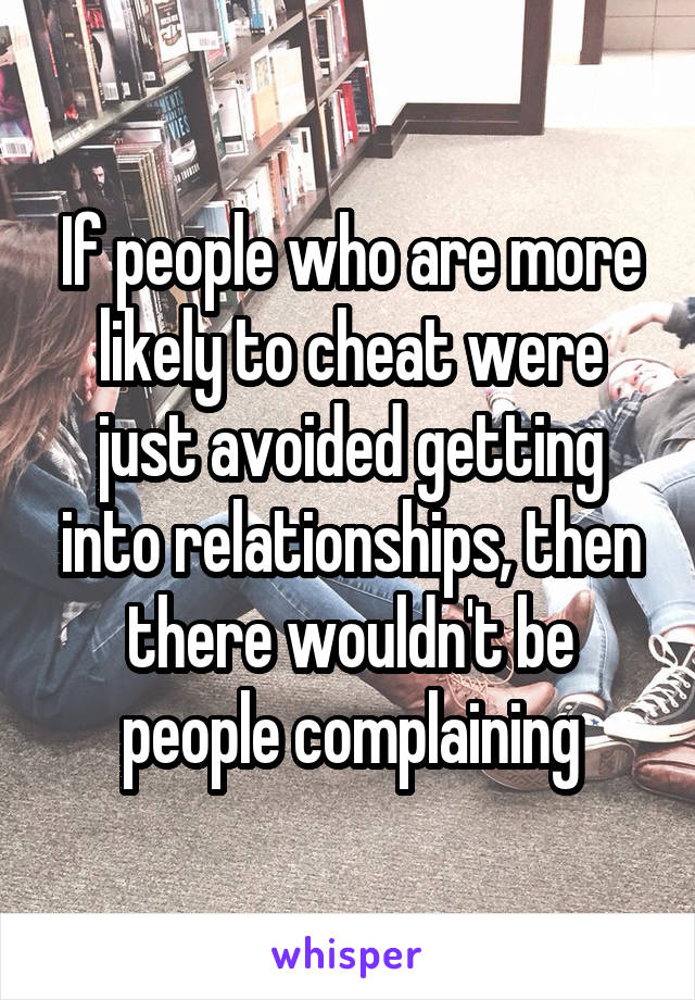 If people who are more likely to cheat were just avoided getting into relationships, then there wouldn't be people complaining