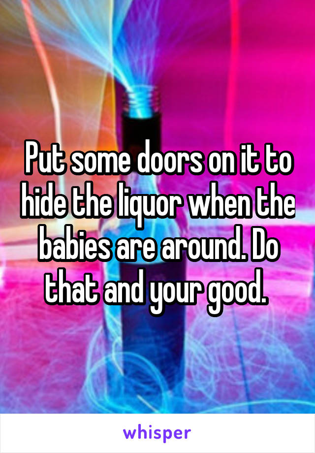 Put some doors on it to hide the liquor when the babies are around. Do that and your good. 