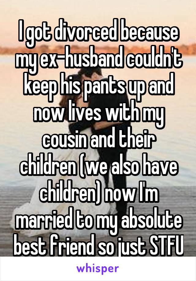 I got divorced because my ex-husband couldn't keep his pants up and now lives with my cousin and their children (we also have children) now I'm married to my absolute best friend so just STFU