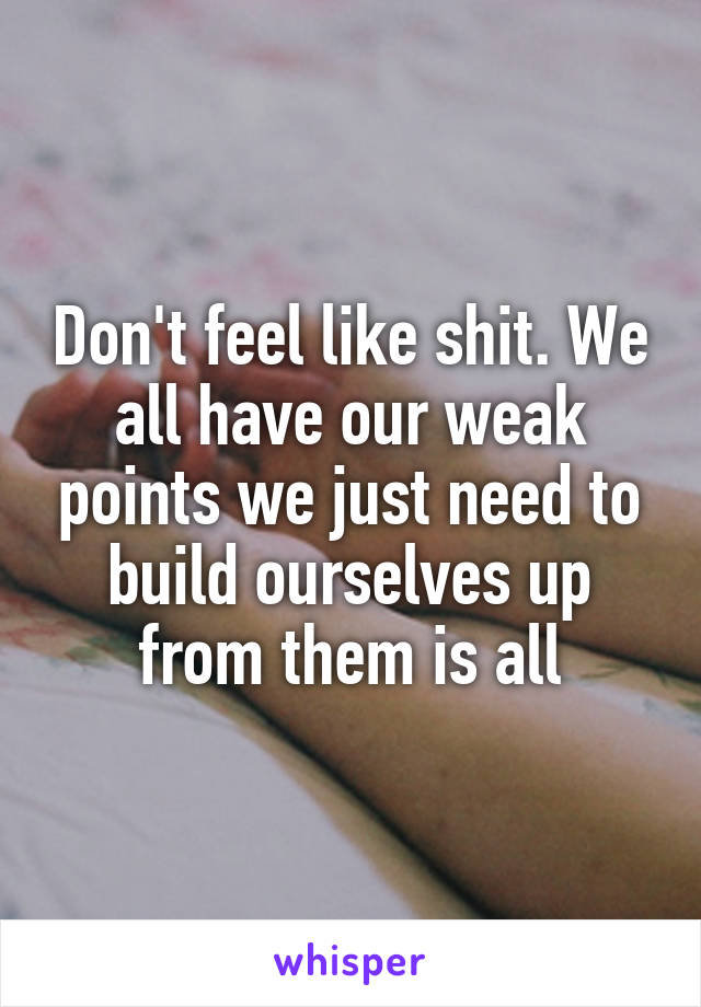 Don't feel like shit. We all have our weak points we just need to build ourselves up from them is all