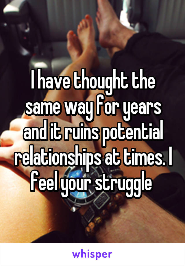 I have thought the same way for years and it ruins potential relationships at times. I feel your struggle 