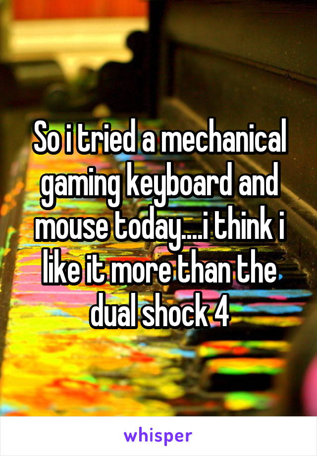 So i tried a mechanical gaming keyboard and mouse today....i think i like it more than the dual shock 4