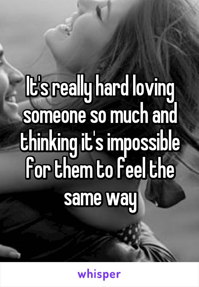 It's really hard loving someone so much and thinking it's impossible for them to feel the same way