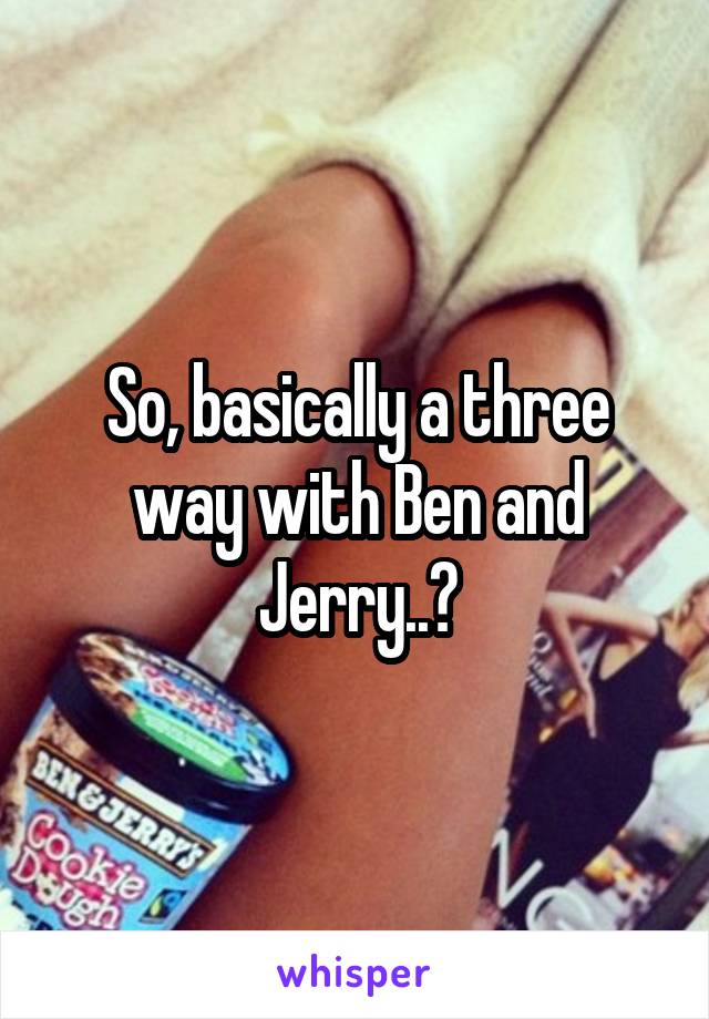 So, basically a three way with Ben and Jerry..?