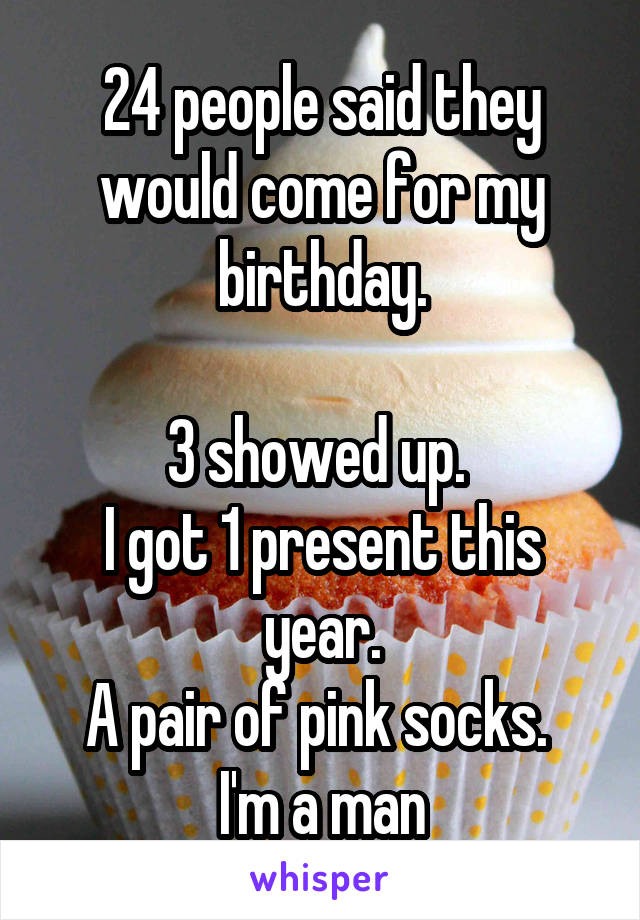 24 people said they would come for my birthday.

3 showed up. 
I got 1 present this year.
A pair of pink socks. 
I'm a man