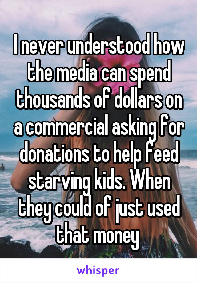 I never understood how the media can spend thousands of dollars on a commercial asking for donations to help feed starving kids. When they could of just used that money 