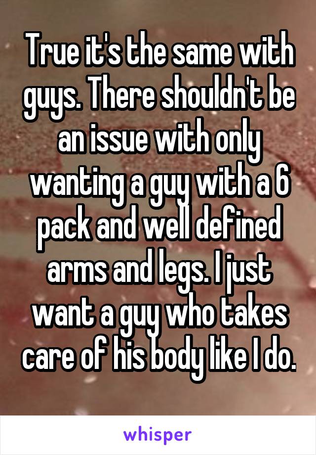 True it's the same with guys. There shouldn't be an issue with only wanting a guy with a 6 pack and well defined arms and legs. I just want a guy who takes care of his body like I do. 