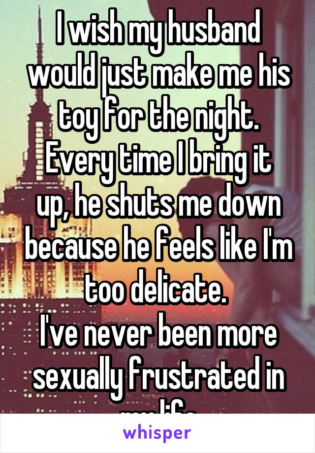 I wish my husband would just make me his toy for the night.
Every time I bring it up, he shuts me down because he feels like I'm too delicate. 
I've never been more sexually frustrated in my life