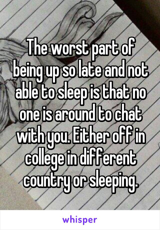 The worst part of being up so late and not able to sleep is that no one is around to chat with you. Either off in college in different country or sleeping.