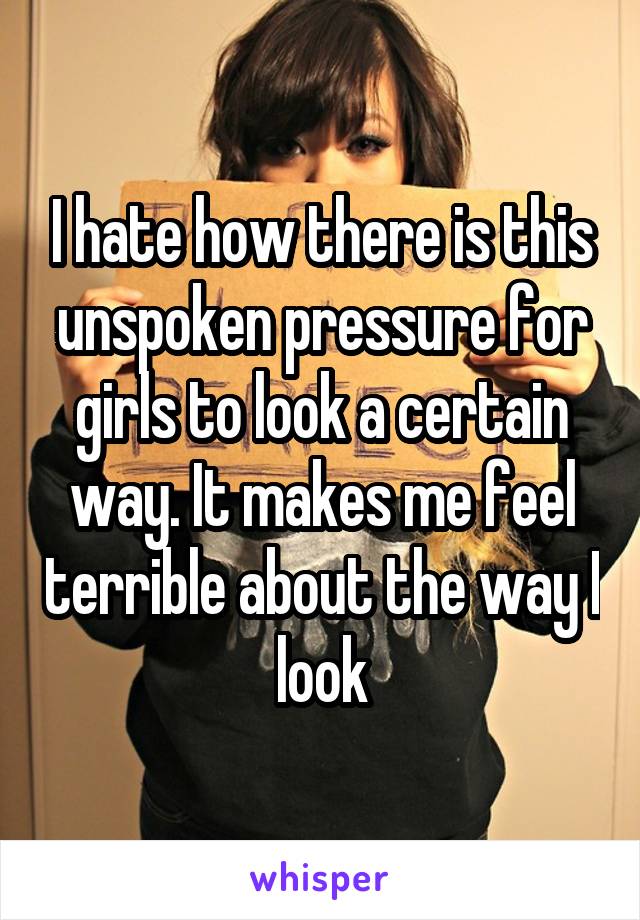 I hate how there is this unspoken pressure for girls to look a certain way. It makes me feel terrible about the way I look