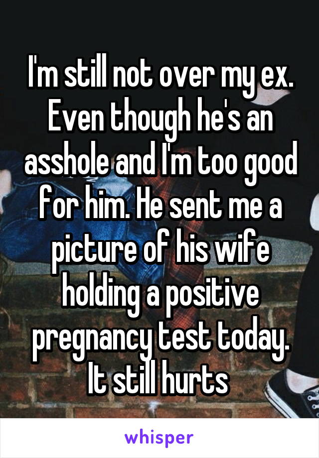 I'm still not over my ex. Even though he's an asshole and I'm too good for him. He sent me a picture of his wife holding a positive pregnancy test today. It still hurts 