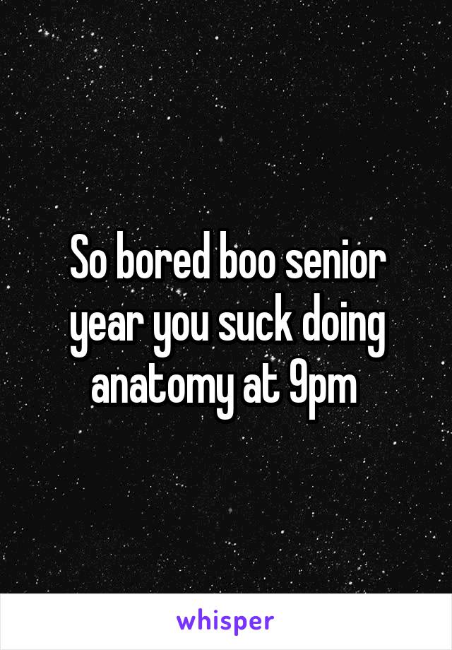 So bored boo senior year you suck doing anatomy at 9pm 