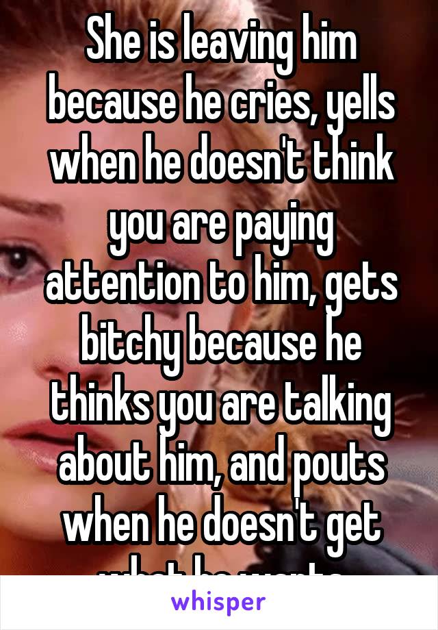 She is leaving him because he cries, yells when he doesn't think you are paying attention to him, gets bitchy because he thinks you are talking about him, and pouts when he doesn't get what he wants