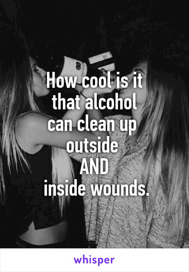 How cool is it
 that alcohol 
can clean up 
outside 
AND
 inside wounds.