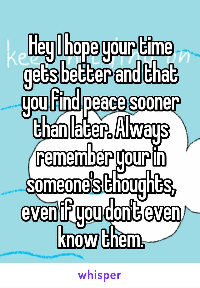 Hey I hope your time gets better and that you find peace sooner than later. Always remember your in someone's thoughts, even if you don't even know them.