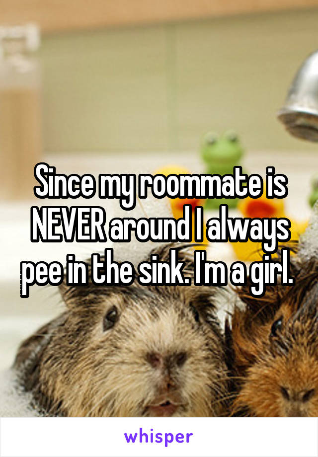 Since my roommate is NEVER around I always pee in the sink. I'm a girl. 