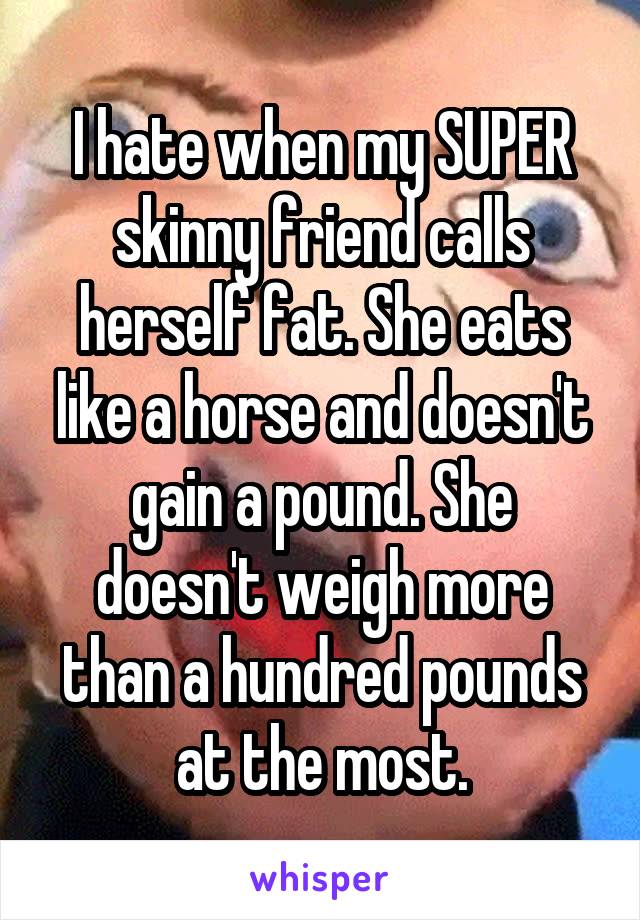 I hate when my SUPER skinny friend calls herself fat. She eats like a horse and doesn't gain a pound. She doesn't weigh more than a hundred pounds at the most.