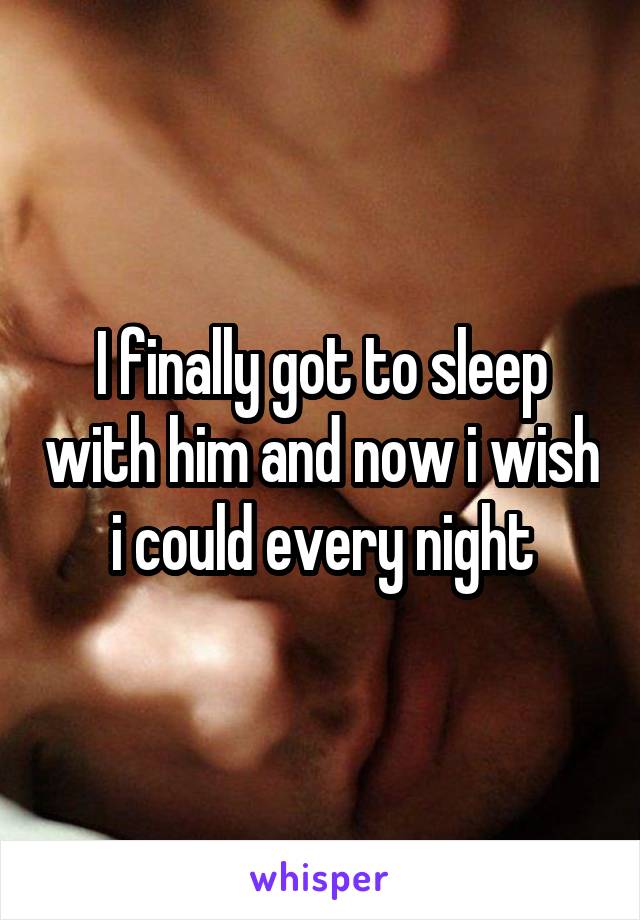 I finally got to sleep with him and now i wish i could every night