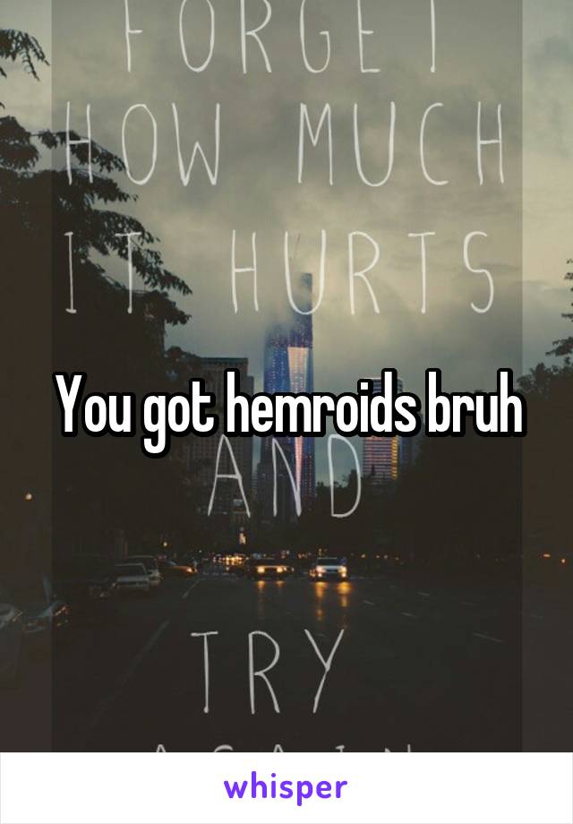You got hemroids bruh