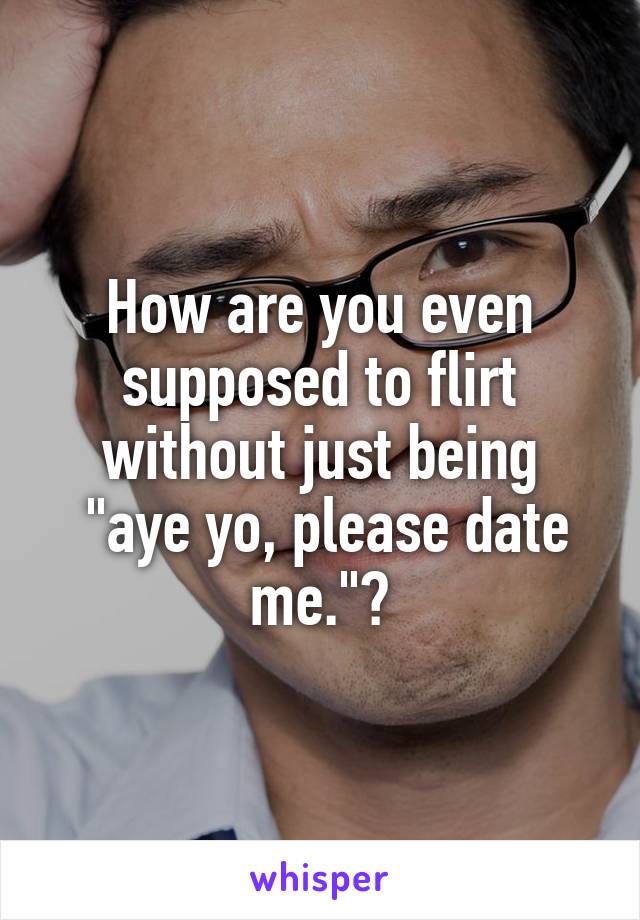 How are you even supposed to flirt without just being
 "aye yo, please date me."?