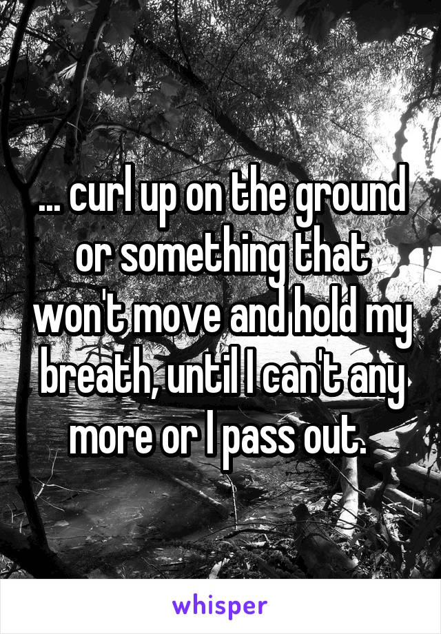 ... curl up on the ground or something that won't move and hold my breath, until I can't any more or I pass out. 