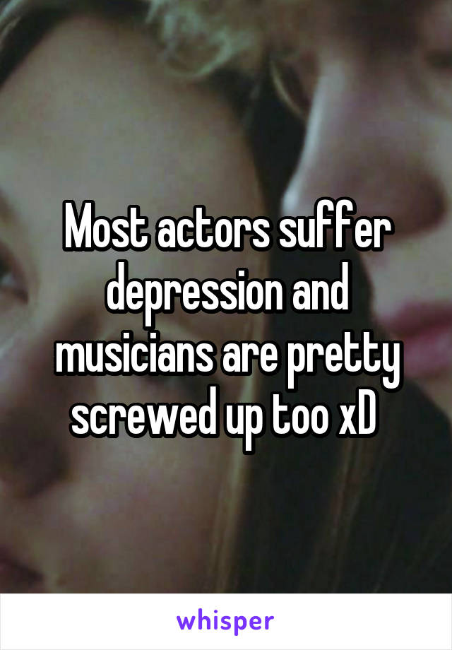 Most actors suffer depression and musicians are pretty screwed up too xD 