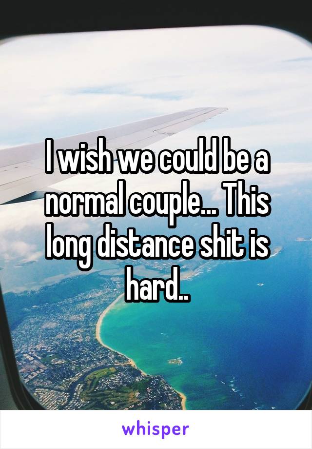 I wish we could be a normal couple... This long distance shit is hard..