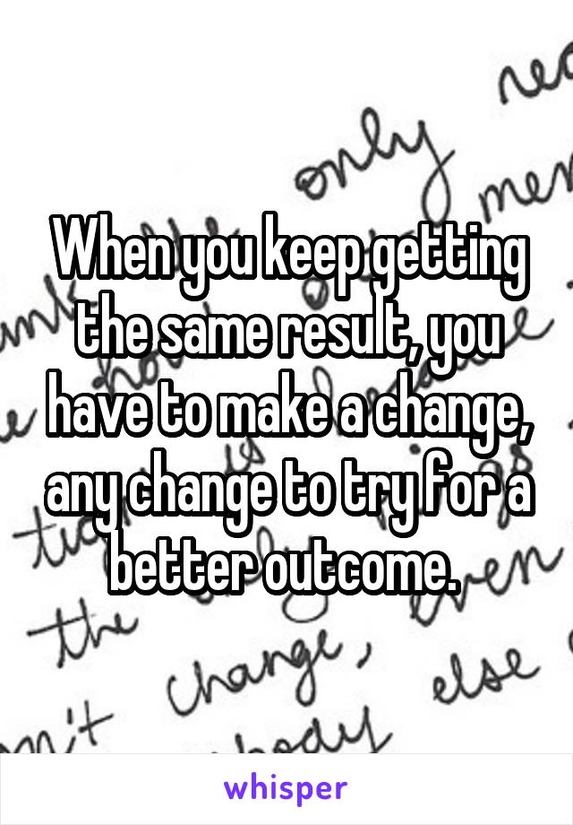 When you keep getting the same result, you have to make a change, any change to try for a better outcome. 