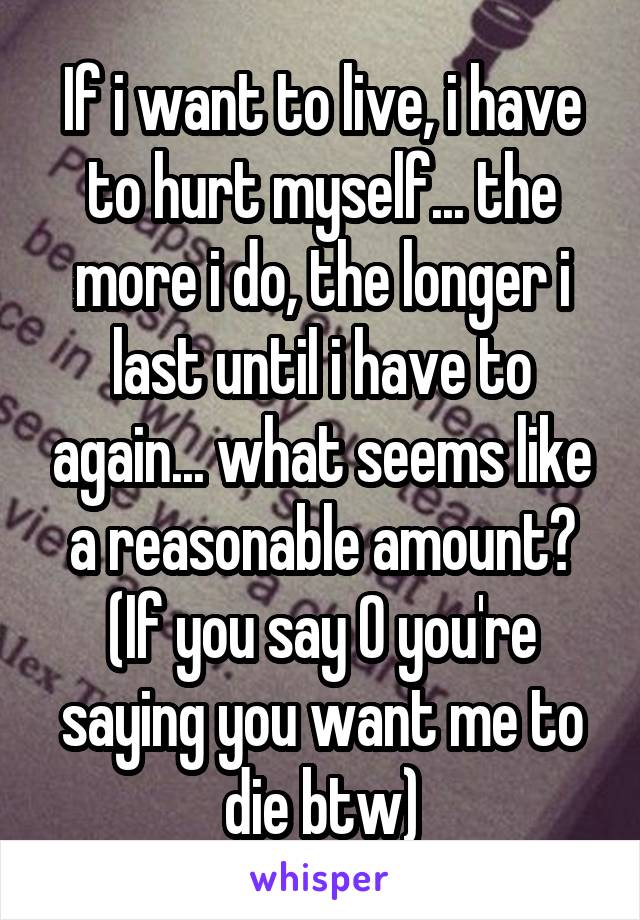 If i want to live, i have to hurt myself... the more i do, the longer i last until i have to again... what seems like a reasonable amount? (If you say 0 you're saying you want me to die btw)