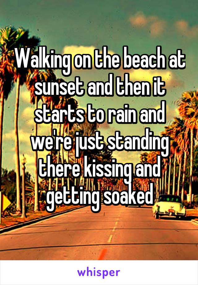 Walking on the beach at sunset and then it starts to rain and we're just standing there kissing and getting soaked
