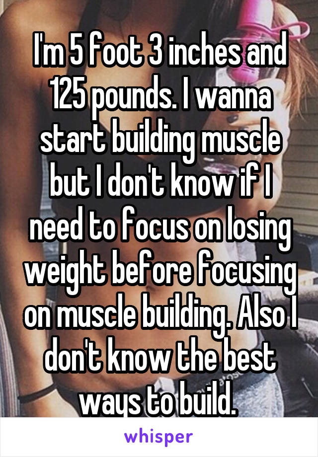 I'm 5 foot 3 inches and 125 pounds. I wanna start building muscle but I don't know if I need to focus on losing weight before focusing on muscle building. Also I don't know the best ways to build. 