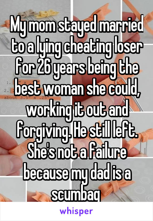 My mom stayed married to a lying cheating loser for 26 years being the best woman she could, working it out and forgiving. He still left. She's not a failure because my dad is a scumbag 